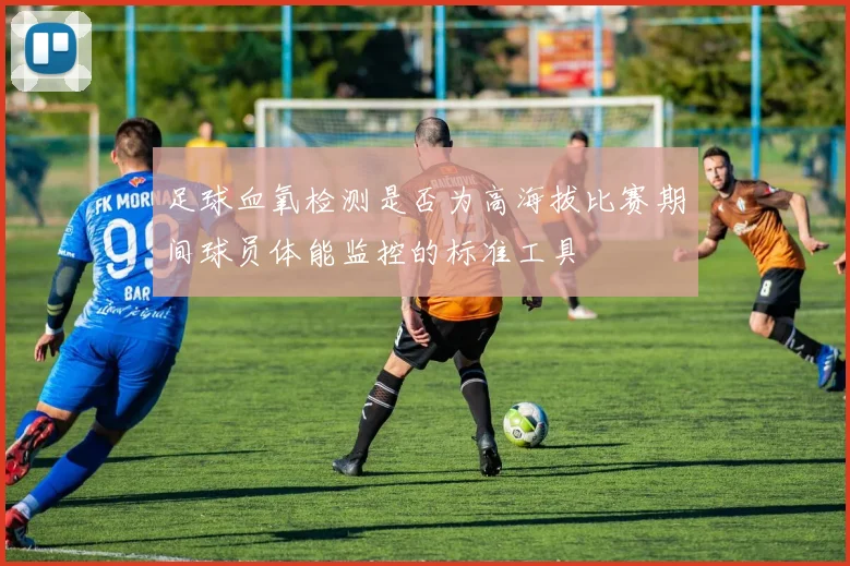 足球血氧检测是否为高海拔比赛期间球员体能监控的标准工具