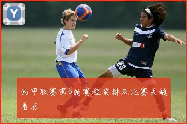 西甲联赛第6轮赛程安排及比赛关键看点