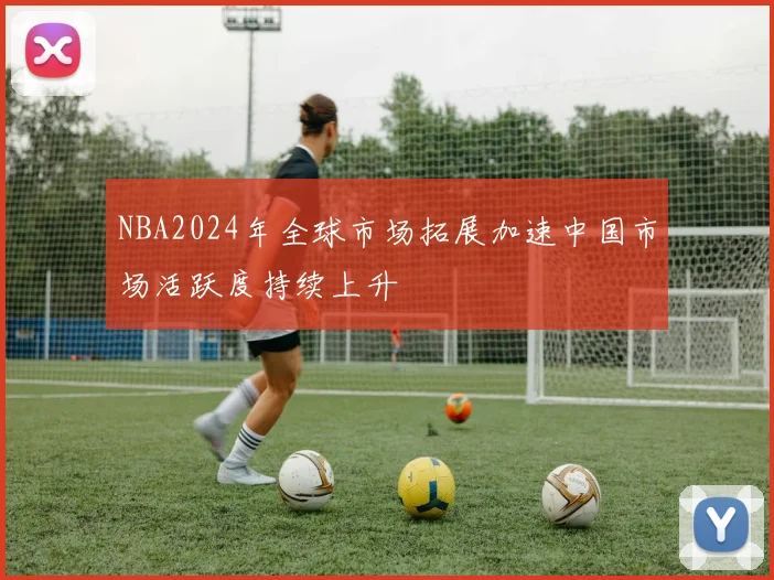 NBA2024年全球市场拓展加速中国市场活跃度持续上升